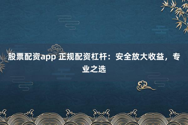 股票配资app 正规配资杠杆：安全放大收益，专业之选