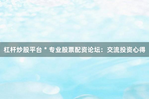 杠杆炒股平台 * 专业股票配资论坛：交流投资心得