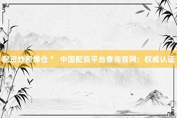 配资炒股爆仓 *   中国配资平台查询官网：权威认证