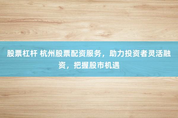 股票杠杆 杭州股票配资服务，助力投资者灵活融资，把握股市机遇
