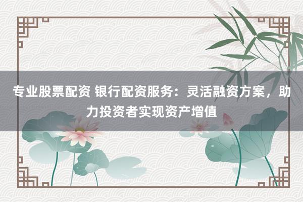专业股票配资 银行配资服务：灵活融资方案，助力投资者实现资产增值