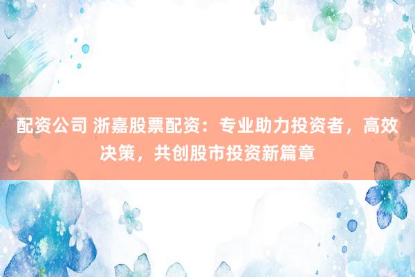 配资公司 浙嘉股票配资：专业助力投资者，高效决策，共创股市投资新篇章