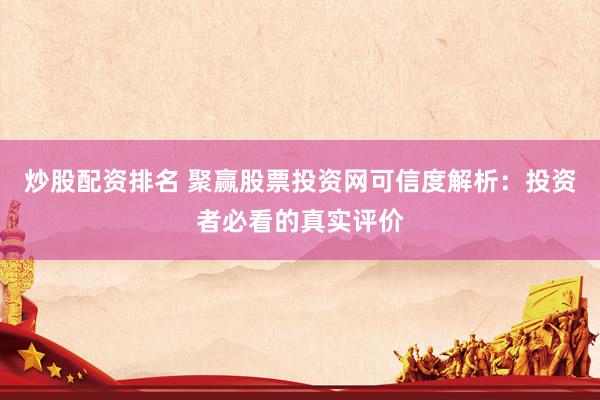 炒股配资排名 聚赢股票投资网可信度解析：投资者必看的真实评价