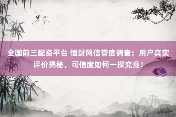 全国前三配资平台 恒财网信誉度调查：用户真实评价揭秘，可信度如何一探究竟！