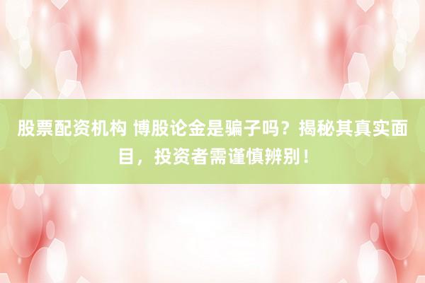 股票配资机构 博股论金是骗子吗？揭秘其真实面目，投资者需谨慎辨别！