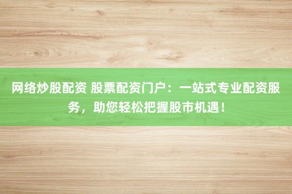 网络炒股配资 股票配资门户：一站式专业配资服务，助您轻松把握股市机遇！