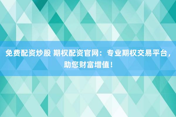 免费配资炒股 期权配资官网：专业期权交易平台，助您财富增值！
