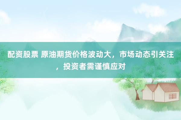 配资股票 原油期货价格波动大，市场动态引关注，投资者需谨慎应对