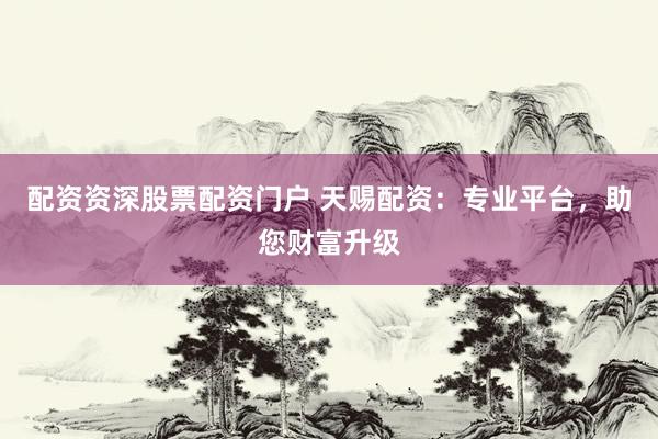 配资资深股票配资门户 天赐配资：专业平台，助您财富升级