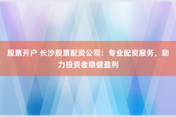 股票开户 长沙股票配资公司：专业配资服务，助力投资者稳健盈利
