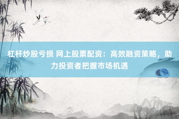 杠杆炒股亏损 网上股票配资：高效融资策略，助力投资者把握市场机遇
