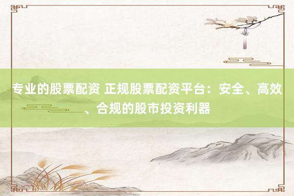 专业的股票配资 正规股票配资平台：安全、高效、合规的股市投资利器