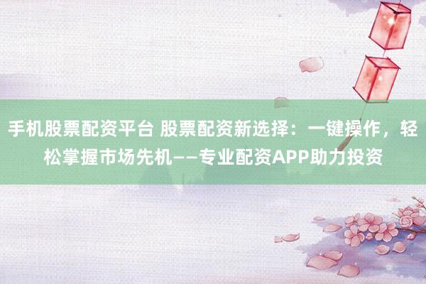 手机股票配资平台 股票配资新选择：一键操作，轻松掌握市场先机——专业配资APP助力投资