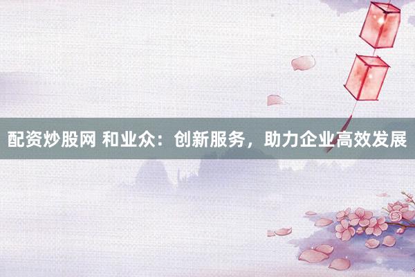 配资炒股网 和业众：创新服务，助力企业高效发展