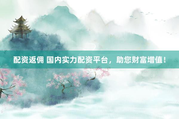 配资返佣 国内实力配资平台，助您财富增值！