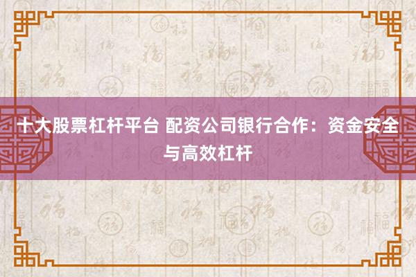 十大股票杠杆平台 配资公司银行合作：资金安全与高效杠杆