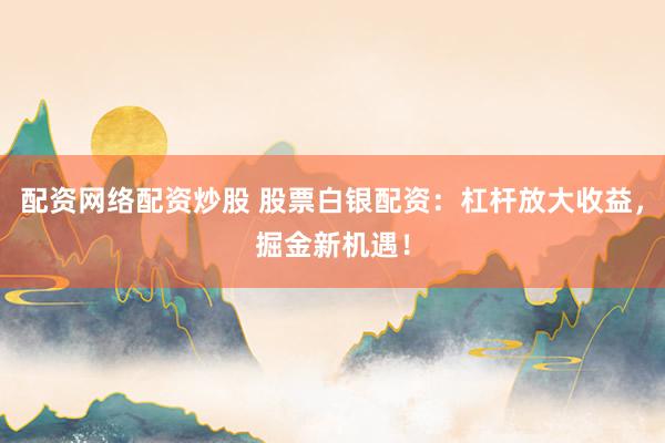 配资网络配资炒股 股票白银配资：杠杆放大收益，掘金新机遇！