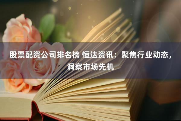 股票配资公司排名榜 恒达资讯：聚焦行业动态，洞察市场先机