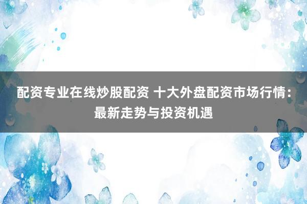 配资专业在线炒股配资 十大外盘配资市场行情：最新走势与投资机遇