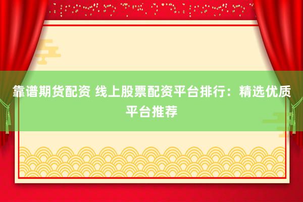 靠谱期货配资 线上股票配资平台排行：精选优质平台推荐