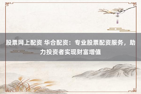 股票网上配资 华合配资：专业股票配资服务，助力投资者实现财富增值