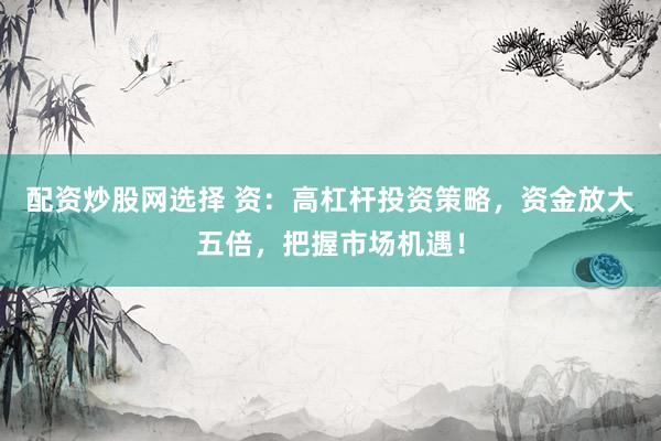 配资炒股网选择 资：高杠杆投资策略，资金放大五倍，把握市场机遇！