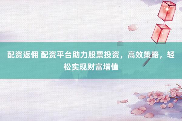 配资返佣 配资平台助力股票投资，高效策略，轻松实现财富增值