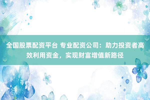 全国股票配资平台 专业配资公司：助力投资者高效利用资金，实现财富增值新路径