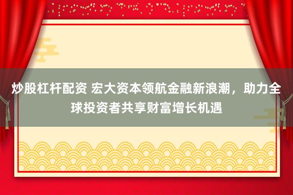 炒股杠杆配资 宏大资本领航金融新浪潮，助力全球投资者共享财富增长机遇