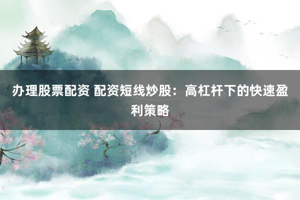 办理股票配资 配资短线炒股：高杠杆下的快速盈利策略