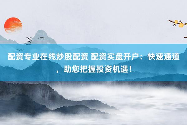 配资专业在线炒股配资 配资实盘开户：快速通道，助您把握投资机遇！