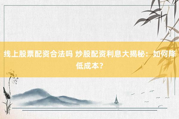 线上股票配资合法吗 炒股配资利息大揭秘：如何降低成本？