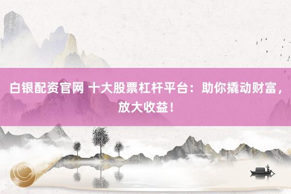 白银配资官网 十大股票杠杆平台：助你撬动财富，放大收益！