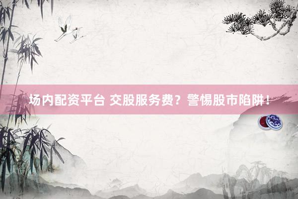 场内配资平台 交股服务费？警惕股市陷阱！