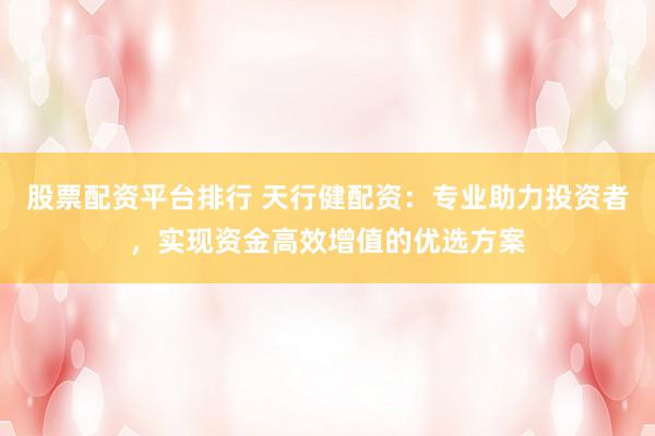 股票配资平台排行 天行健配资：专业助力投资者，实现资金高效增值的优选方案