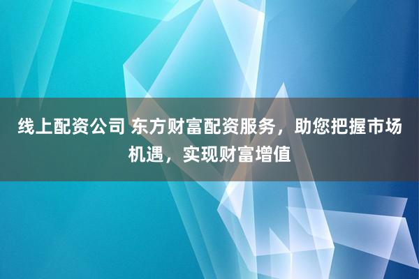 线上配资公司 东方财富配资服务，助您把握市场机遇，实现财富增值