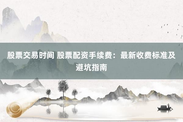 股票交易时间 股票配资手续费：最新收费标准及避坑指南