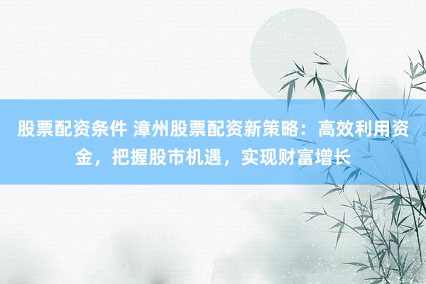 股票配资条件 漳州股票配资新策略：高效利用资金，把握股市机遇，实现财富增长