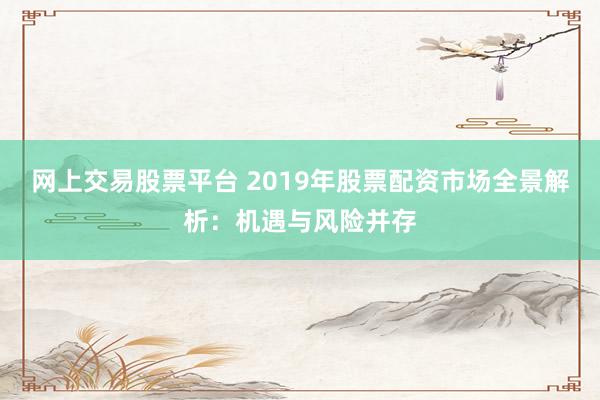 网上交易股票平台 2019年股票配资市场全景解析：机遇与风险并存