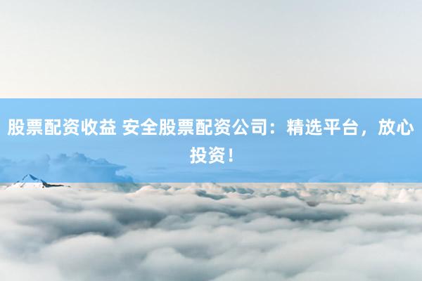 股票配资收益 安全股票配资公司：精选平台，放心投资！