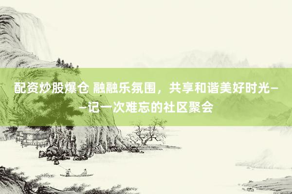 配资炒股爆仓 融融乐氛围，共享和谐美好时光——记一次难忘的社区聚会