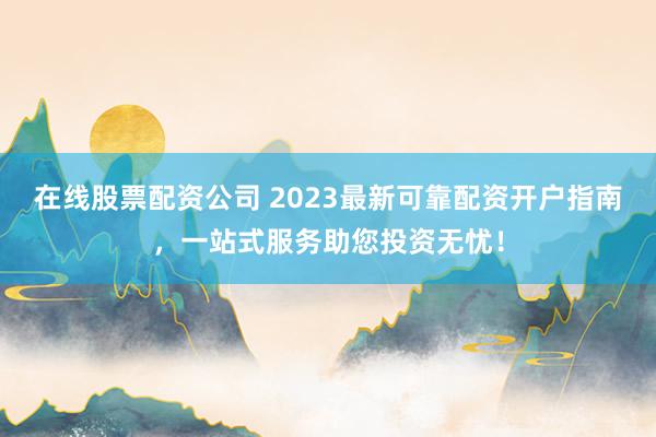 在线股票配资公司 2023最新可靠配资开户指南，一站式服务助您投资无忧！