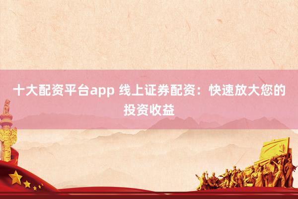 十大配资平台app 线上证券配资：快速放大您的投资收益