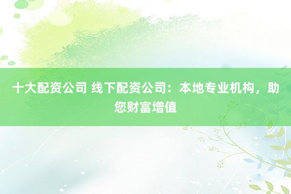 十大配资公司 线下配资公司：本地专业机构，助您财富增值