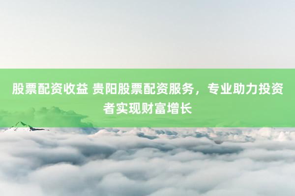 股票配资收益 贵阳股票配资服务，专业助力投资者实现财富增长