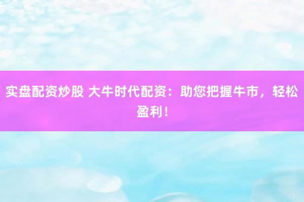 实盘配资炒股 大牛时代配资：助您把握牛市，轻松盈利！