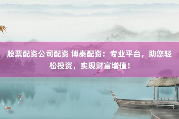 股票配资公司配资 博泰配资：专业平台，助您轻松投资，实现财富增值！