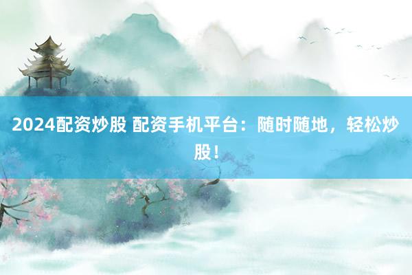2024配资炒股 配资手机平台：随时随地，轻松炒股！