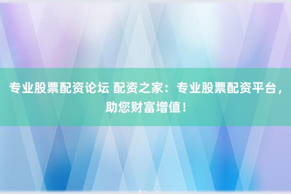 专业股票配资论坛 配资之家：专业股票配资平台，助您财富增值！