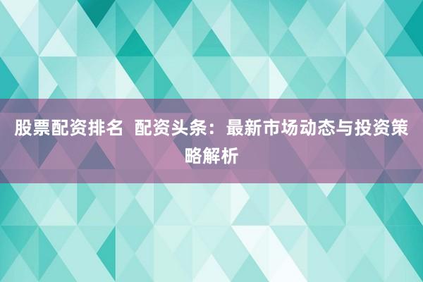 股票配资排名  配资头条：最新市场动态与投资策略解析